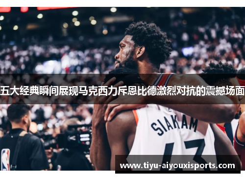五大经典瞬间展现马克西力斥恩比德激烈对抗的震撼场面