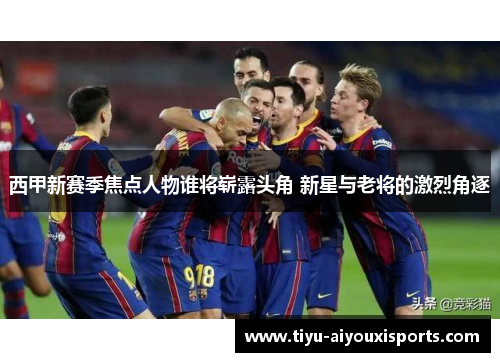 西甲新赛季焦点人物谁将崭露头角 新星与老将的激烈角逐