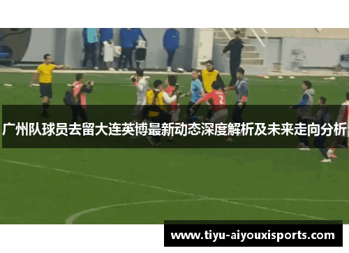 广州队球员去留大连英博最新动态深度解析及未来走向分析