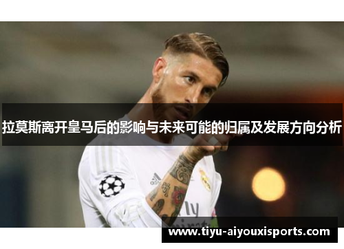 拉莫斯离开皇马后的影响与未来可能的归属及发展方向分析