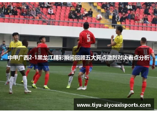 中甲广西2-1黑龙江精彩瞬间回顾五大亮点激烈对决看点分析